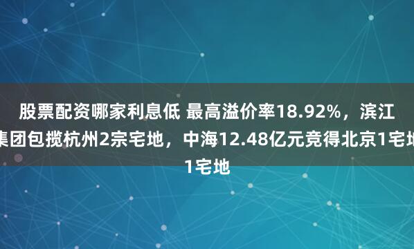 股票配资哪家利息低 最高溢价率18.92%，滨江集团包揽杭州2宗宅地，中海12.48亿元竞得北京1宅地