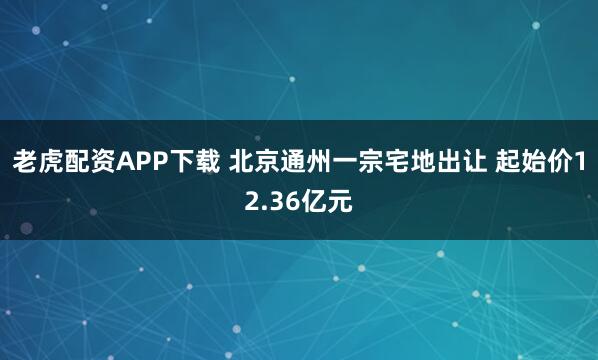 老虎配资APP下载 北京通州一宗宅地出让 起始价12.36亿元