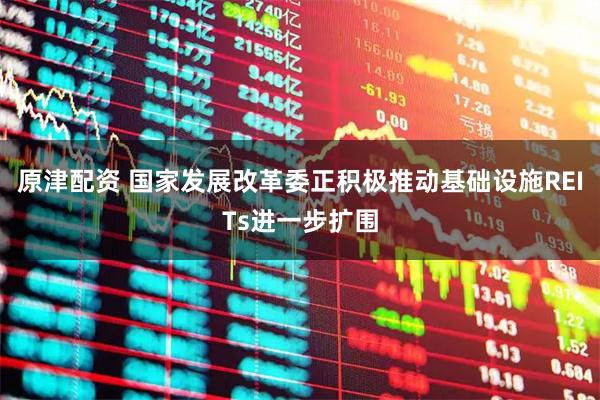 原津配资 国家发展改革委正积极推动基础设施REITs进一步扩围