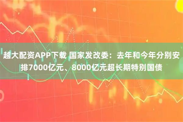 越大配资APP下载 国家发改委：去年和今年分别安排7000亿元、8000亿元超长期特别国债