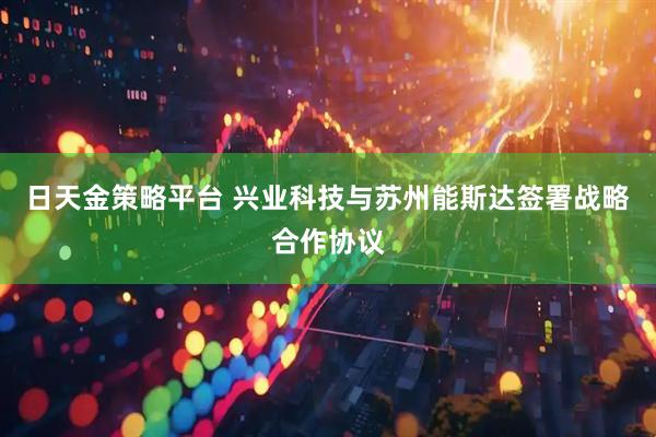 日天金策略平台 兴业科技与苏州能斯达签署战略合作协议