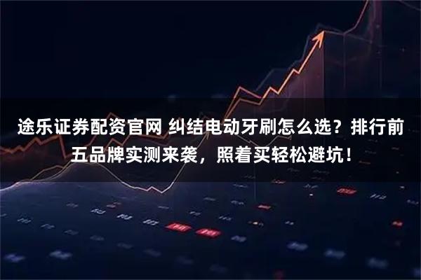 途乐证券配资官网 纠结电动牙刷怎么选？排行前五品牌实测来袭，照着买轻松避坑！