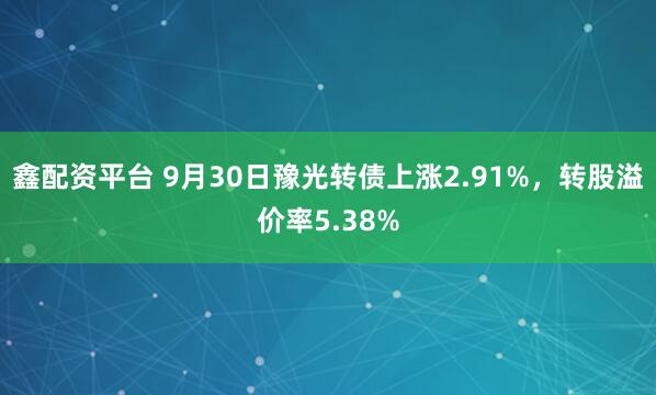 鑫配资平台 9月30日豫光转债上涨2.91%，转股溢价率5.38%