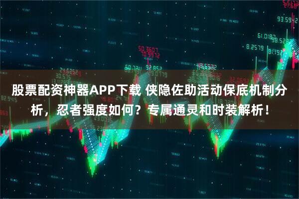 股票配资神器APP下载 侠隐佐助活动保底机制分析，忍者强度如何？专属通灵和时装解析！
