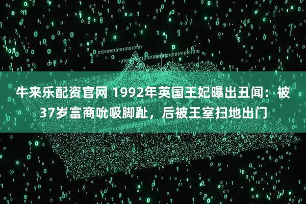 牛来乐配资官网 1992年英国王妃曝出丑闻:被37岁富商吮吸脚趾,后被王室扫地出门