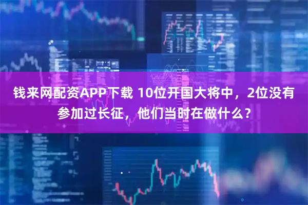 钱来网配资APP下载 10位开国大将中,2位没有参加过长征,他们当时在做什么?