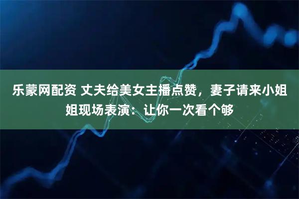 乐蒙网配资 丈夫给美女主播点赞，妻子请来小姐姐现场表演：让你一次看个够