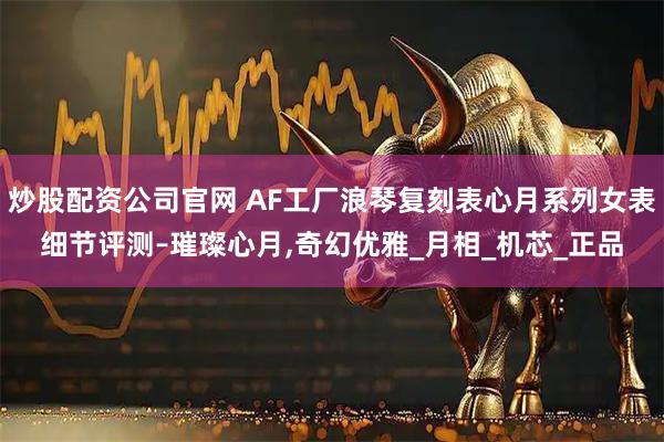 炒股配资公司官网 AF工厂浪琴复刻表心月系列女表细节评测–璀璨心月,奇幻优雅_月相_机芯_正品