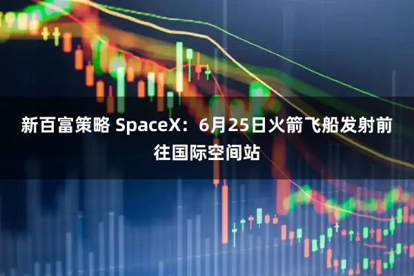 新百富策略 SpaceX：6月25日火箭飞船发射前往国际空间站