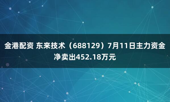金港配资 东来技术（688129）7月11日主力资金净卖出452.18万元
