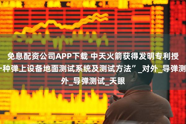免息配资公司APP下载 中天火箭获得发明专利授权：“一种弹上设备地面测试系统及测试方法”_对外_导弹测试_天眼