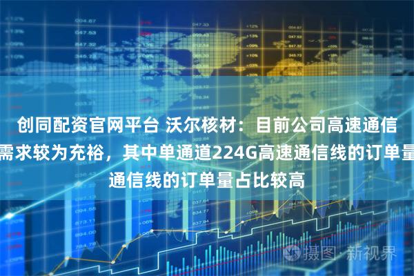 创同配资官网平台 沃尔核材：目前公司高速通信线的订单需求较为充裕，其中单通道224G高速通信线的订单量占比较高
