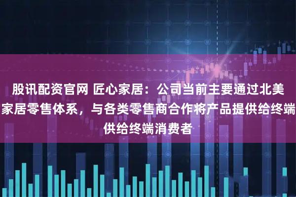 股讯配资官网 匠心家居：公司当前主要通过北美成熟的家居零售体系，与各类零售商合作将产品提供给终端消费者
