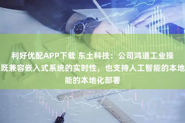 利好优配APP下载 东土科技：公司鸿道工业操作系统既兼容嵌入式系统的实时性，也支持人工智能的本地化部署