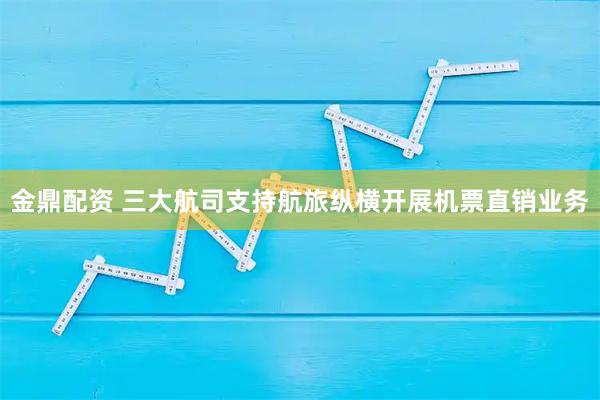 金鼎配资 三大航司支持航旅纵横开展机票直销业务