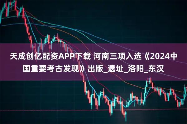 天成创亿配资APP下载 河南三项入选《2024中国重要考古发现》出版_遗址_洛阳_东汉