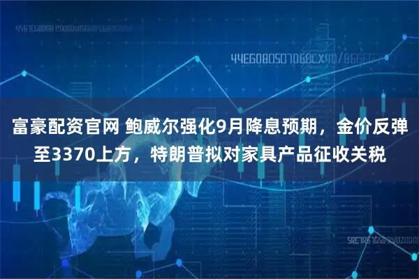 富豪配资官网 鲍威尔强化9月降息预期,金价反弹至3370上方,特朗普拟对家具产品征收关税