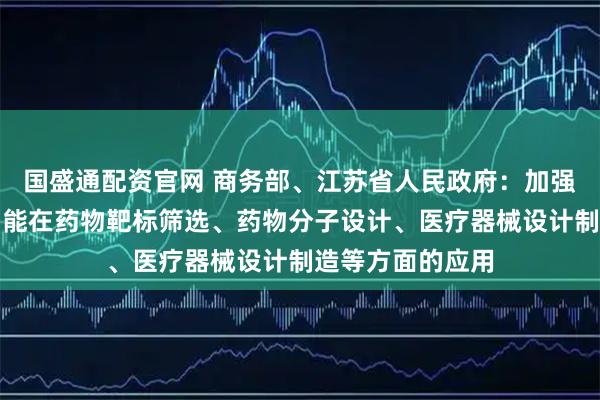 国盛通配资官网 商务部、江苏省人民政府：加强大数据、人工智能在药物靶标筛选、药物分子设计、医疗器械设计制造等方面的应用