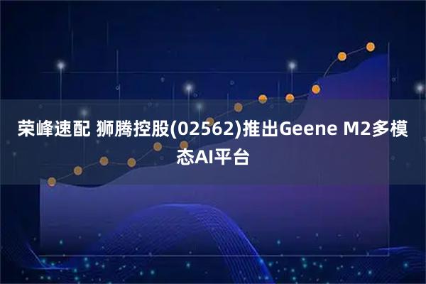 荣峰速配 狮腾控股(02562)推出Geene M2多模态AI平台