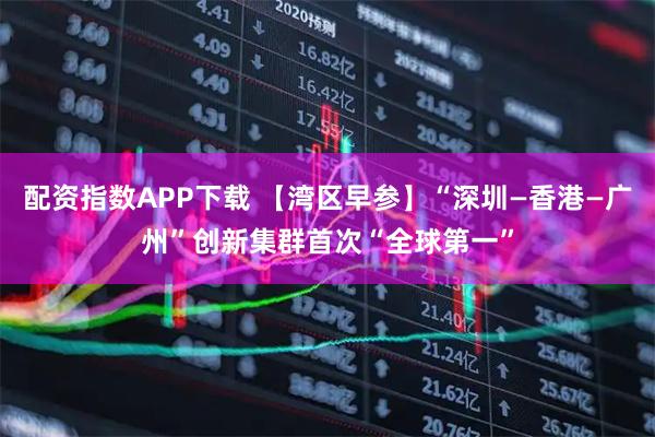 配资指数APP下载 【湾区早参】“深圳—香港—广州”创新集群首次“全球第一”