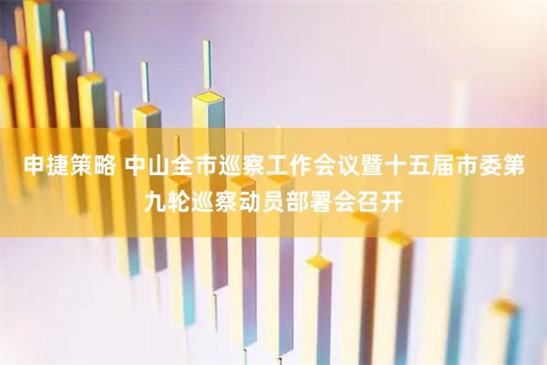 申捷策略 中山全市巡察工作会议暨十五届市委第九轮巡察动员部署会召开