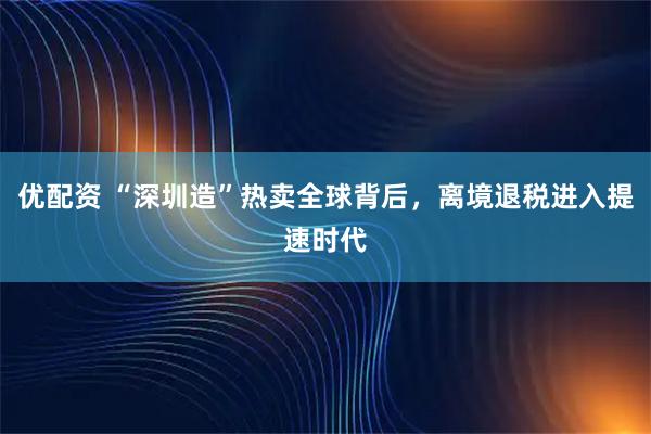 优配资 “深圳造”热卖全球背后，离境退税进入提速时代