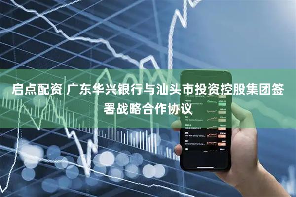 启点配资 广东华兴银行与汕头市投资控股集团签署战略合作协议